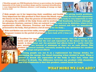 √ Healthy people use PXD Kombucha Extract as prevention, for keeping
immunity of the body in excellent shape and for constant detoxification
( very important for illnesses absence ) and keeping of energy on high
level as well
√ Sick people use it for improving their condition and health and solving health problems.
Very important for this product is that cleans the blood, regenerates the liver and regenerates
the tissues in the body. Also the process of detoxification of the body is very important as well
as changing the acidity of the body from acid to neutral. PXD Kombucha Extract although it
has glucoses, fructose, sucrose ( they are natural ) can be used even by diabetics, where it has
regenerative effect. Glucoses, Fructose and Sucrose are natural and they are immediately
processed in the body, that produces a lot of energy for the body…
√ Kids and Babies can use it for colds, energy, highered up temperature,…
√ Pregnant women in the period of pregnancy have lack of Fe ( Iron ), C
Vitamin,...
√ Excellent for sportsmen because it boosts energy. Also the presence of L –
Lactic acid provides that the rest and reparation of the tissues for the next
match is done faster and the potential bad effects form R – Lactic Acid like
sore muscles are lowered at minimum or there are no such effects. This
product is natural anabolic, extremely needed by any sportsmen for excellent
condition, shape and great efforts
√ Young people can use it as a replacement for Energy drinks, for
increasing the energy, for blood cleansing when alcohol is used. When a
person is drunk the reparation of the body is very fast, when this
product is drunk. The difference between any product with chemistry
and PXD Kombucha is that this product, cannot harm the body.
 
