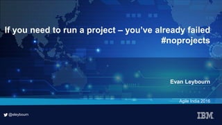 @eleybourn
@eleybourn
If you need to run a project – you’ve already failed
#noprojects
Evan Leybourn
Agile India 2016
 