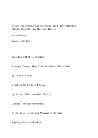 If you read nothing else on change, read these definitive
articles from Harvard Business Review.
www.hbr.org
Product #12599
Included with this collection:
Leading Change: Why Transformation Efforts Fail
by John P. Kotter
Cracking the Code of Change
by Michael Beer and Nitin Nohria
Change Through Persuasion
by David A. Garvin and Michael A. Roberto
Tipping Point Leadership
 