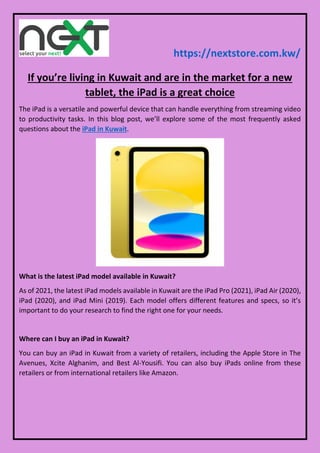 https://nextstore.com.kw/
If you’re living in Kuwait and are in the market for a new
tablet, the iPad is a great choice
The iPad is a versatile and powerful device that can handle everything from streaming video
to productivity tasks. In this blog post, we’ll explore some of the most frequently asked
questions about the iPad in Kuwait.
What is the latest iPad model available in Kuwait?
As of 2021, the latest iPad models available in Kuwait are the iPad Pro (2021), iPad Air (2020),
iPad (2020), and iPad Mini (2019). Each model offers different features and specs, so it’s
important to do your research to find the right one for your needs.
Where can I buy an iPad in Kuwait?
You can buy an iPad in Kuwait from a variety of retailers, including the Apple Store in The
Avenues, Xcite Alghanim, and Best Al-Yousifi. You can also buy iPads online from these
retailers or from international retailers like Amazon.
 