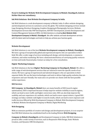 If you're looking for Website Web Development Company in Mohali, Chandigarh, look no
further than our consultancy.
Ink Web Solutions- Best Website Development Company In India
Ink Web Solutions is a web development company in Mohali, India. It offers website designing
and development services to customers across the globe. The website designing services include
Logo Designing, Brochure Designing, Graphics Designing & Photography Services; Website
Development Services like PHP Development, ASP.NET Development, Joomla Development and
Content Management Systems (CMS). Ink Web Solutions is a leading Best Website Web
Development Company in Mohali, Chandigarh. We offer website and web development services
with the latest web technologies and tools to help you achieve your business goals.
Website Development
Ink Web Solutions is one of the best Website Development company in Mohali, Chandigarh.
We have a group of exceptionally gifted and experienced experts who are specialists in their
field. We offer a wide range of services including web design, web development, e-commerce
solutions, and online marketing. We have a demonstrated history of conveying quality ventures
on time and inside financial plan. Contact us today for a free consultation.
Digital Marketing Company
Ink Web Solutions is the best Digital Marketing Company in Chandigarh, Mohali. We offer a
wide range of web development services that are tailored to meet the specific needs of our
clients. We have a group of experienced and talented designers who are specialists in their
separate fields. We use the latest technologies and tools to deliver high-quality websites that are
responsive and user-friendly. Our main aim is to provide our clients with the best possible
online experience.
SEO Services
SEO Company in Chandigarh, Mohali there are many benefits of SEO (search engine
optimization). SEO is important because it helps improve website visibility in search engines,
which can lead to more traffic and higher conversion rates. SEO can also help improve the
usability and user experience of a website, which can lead to more repeat visitors. A good SEO
strategy can help a website rank higher in search results, which can lead to more exposure and
traffic.Services Offered by Web Development Company in Mohali, Web Development Company
in Mohali, Website Development Company in Mohali, Digital Marketing
Web Designing
With an extensive portfolio of creative web design and development projects, it is no surprise
that INK Web Solutions has established itself as the leading Website Web Designing
Company in Mohali ,Chandigarh and Development Company in India. INK Web Solutions is
proud to offer a wide variety of services, such as Responsive Web Design, Static Website
Creation, and Dynamic CMS Development.
 