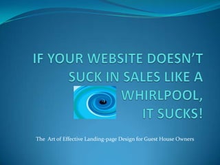 IF YOUR WEBSITE DOESN’T SUCK IN SALES LIKE A WHIRLPOOL, IT SUCKS! The  Art of Effective Landing-page Design for Guest House Owners 