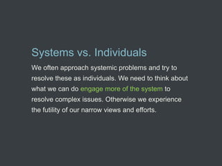 Systems vs. Individuals
We often approach systemic problems and try to
resolve these as individuals. We need to think about
what we can do engage more of the system to
resolve complex issues. Otherwise we experience
the futility of our narrow views and efforts.
 