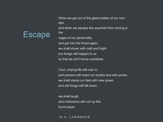 When we get out of the glass bottles of our own
         ego,
         and when we escape like squirrels from turning in
         the
Escape   cages of our personality
         and get into the forest again,
         we shall shiver with cold and fright
         but things will happen to us
         so that we don't know ourselves.


         Cool, unlying life will rush in,
         and passion will make our bodies taut with power,
         we shall stamp our feet with new power
         and old things will fall down,


         we shall laugh,
         and institutions will curl up like
         burnt paper.


         -D.H. LAW RENCE
 