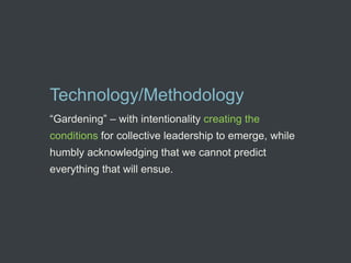 Technology/Methodology
“Gardening” – with intentionality creating the
conditions for collective leadership to emerge, while
humbly acknowledging that we cannot predict
everything that will ensue.
 