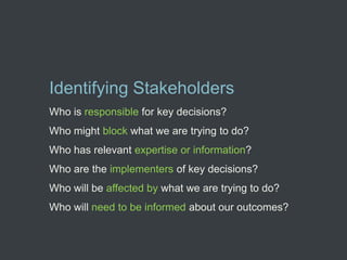 Identifying Stakeholders
Who is responsible for key decisions?
Who might block what we are trying to do?
Who has relevant expertise or information?
Who are the implementers of key decisions?
Who will be affected by what we are trying to do?
Who will need to be informed about our outcomes?
 