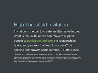 High Threshold Invitation
Invitation is the call to create an alternative future.
What is the invitation we can make to support
people to participate and own the relationships,
tasks, and process that lead to success? Be
specific and provide some hurdles. – Peter Block
“I want you to leave your interests at the door. Because we’re not
solving a problem, you don’t have to represent your constituency; you
just have to show up and make contact.”
 