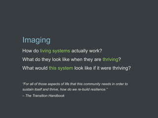 Imaging
How do living systems actually work?
What do they look like when they are thriving?
What would this system look like if it were thriving?


“For all of those aspects of life that this community needs in order to
sustain itself and thrive, how do we re-build resilience.”
– The Transition Handbook
 