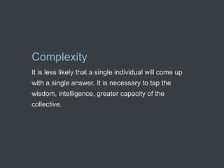 Complexity
It is less likely that a single individual will come up
with a single answer. It is necessary to tap the
wisdom, intelligence, greater capacity of the
collective.
 