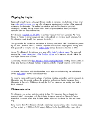 Zipping by Jupiter
Spacecraft typically have a set design lifetime, similar to warranties on electronics or cars. Over
time, solar particles,cosmic rays and other phenomena can degrade the surface of the spacecraft
or mess up the electronics. This makes long missions such as New Horizons especially
challenging, requiring backup systems and a source of power (nuclear power) to keep the
spacecraft alive far away from the sun.
New Horizons launched Jan. 19, 2006, on an Atlas V rocket from Cape Canaveral Air Force
Station in Florida. A power outage and high winds delayed two previous launch attempts, but
New Horizons made it safely into space on the third try.
The spacecraft's first destination was Jupiter, in February and March 2007. New Horizons passed
by less than 1.4 million miles (2.4 million km) of the solar system's largest planet, making it the
first spacecraft to swing by since the Galileo probe finished its mission at Jupiter in 2003.
Among New Horizons' first pictures were some of Io, Jupiter's volcanic moon. The spacecraft
captured the clearest pictures ever of the Tvashtar volcano on Io, showing volcanic fallout that
was bigger than the state of Texas.
Additionally, the spacecraft flew through a stream of charged particles swirling behind Jupiter. It
found large bubbles of charged particles, or plasma, and also revealed variations in the stream.
At the time, astronomers said the observations could help with understanding the environment
around "hot Jupiter" planets found at other stars.
To conserve energy and lessen the chance of anything breaking, controllers kept the spacecraft in
hibernation save for periodic wakeups for navigation and systems checks. It emerged from
hibernation in December 2014 to get it ready for the Pluto encounter and sending data back to
Earth afterwards.
Pluto encounter
New Horizons was so busy gathering data in its July 2015 encounter that, as planned, the
spacecraft didn't communicate with Earth during its closest approach to Pluto and Charon.
Controllers celebrated when New Horizons phoned home and they knew that data was on the
way.
Early pictures from New Horizons showed a surprisingly young surface, with a mountain range
on Pluto as high as 11,000 feet (3,500 meters). Believed to be about 100 million years old at
 