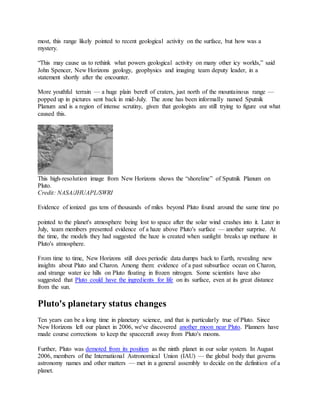 most, this range likely pointed to recent geological activity on the surface, but how was a
mystery.
“This may cause us to rethink what powers geological activity on many other icy worlds,” said
John Spencer, New Horizons geology, geophysics and imaging team deputy leader, in a
statement shortly after the encounter.
More youthful terrain — a huge plain bereft of craters, just north of the mountainous range —
popped up in pictures sent back in mid-July. The zone has been informally named Sputnik
Planum and is a region of intense scrutiny, given that geologists are still trying to figure out what
caused this.
This high-resolution image from New Horizons shows the “shoreline” of Sputnik Planum on
Pluto.
Credit: NASA/JHUAPL/SWRI
Evidence of ionized gas tens of thousands of miles beyond Pluto found around the same time po
pointed to the planet's atmosphere being lost to space after the solar wind crashes into it. Later in
July, team members presented evidence of a haze above Pluto's surface — another surprise. At
the time, the models they had suggested the haze is created when sunlight breaks up methane in
Pluto's atmosphere.
From time to time, New Horizons still does periodic data dumps back to Earth, revealing new
insights about Pluto and Charon. Among them: evidence of a past subsurface ocean on Charon,
and strange water ice hills on Pluto floating in frozen nitrogen. Some scientists have also
suggested that Pluto could have the ingredients for life on its surface, even at its great distance
from the sun.
Pluto's planetary status changes
Ten years can be a long time in planetary science, and that is particularly true of Pluto. Since
New Horizons left our planet in 2006, we've discovered another moon near Pluto. Planners have
made course corrections to keep the spacecraft away from Pluto's moons.
Further, Pluto was demoted from its position as the ninth planet in our solar system. In August
2006, members of the International Astronomical Union (IAU) — the global body that governs
astronomy names and other matters — met in a general assembly to decide on the definition of a
planet.
 
