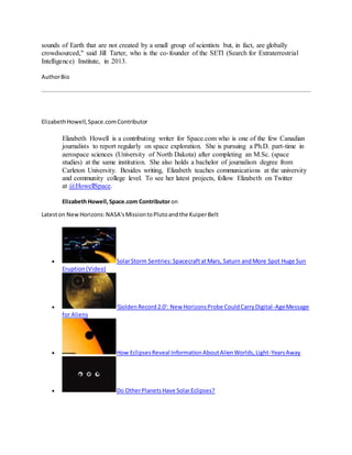 sounds of Earth that are not created by a small group of scientists but, in fact, are globally
crowdsourced," said Jill Tarter, who is the co-founder of the SETI (Search for Extraterrestrial
Intelligence) Institute, in 2013.
AuthorBio
ElizabethHowell,Space.comContributor
Elizabeth Howell is a contributing writer for Space.com who is one of the few Canadian
journalists to report regularly on space exploration. She is pursuing a Ph.D. part-time in
aerospace sciences (University of North Dakota) after completing an M.Sc. (space
studies) at the same institution. She also holds a bachelor of journalism degree from
Carleton University. Besides writing, Elizabeth teaches communications at the university
and community college level. To see her latest projects, follow Elizabeth on Twitter
at @HowellSpace.
ElizabethHowell,Space.com Contributoron
Lateston NewHorizons:NASA'sMissiontoPlutoandthe KuiperBelt
 SolarStorm Sentries:SpacecraftatMars, Saturn andMore Spot Huge Sun
Eruption(Video)
 'GoldenRecord2.0': New HorizonsProbe CouldCarryDigital-AgeMessage
for Aliens
 How EclipsesReveal InformationAboutAlienWorlds,Light-YearsAway
 Do OtherPlanetsHave SolarEclipses?
 