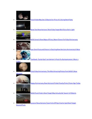  PlutoProbe May Get 2 Objectsfor Price of 1 DuringNextFlyby
 Wow!See New Horizons'NextFlybyTargetBlotOuta Star's Light
 NASA UnveilsNew Mapsof Pluto,MoonCharon forFlybyAnniversary
 Soar OverPlutoandCharon inDazzlingNew HorizonsAnniversaryVideos
 Flashback:'GuitarGod' Joe Satriani’sPluto Fly-ByImpressions|Music+
Video
 PlutoFlybyAnniversary:The MostAmazingPhotosfromNASA'sNew
Horizons
 Happy Anniversary,New Horizons!Probe FlewbyPluto2Years Ago Today
 NASA PlutoProbe'sNextTargetMay ActuallyBe 'Swarm'of Objects
 Success!New HorizonsTeamPullsOff EpicFeatto SpotNextTarget
BeyondPluto
 