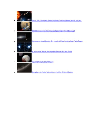  Poll:If You CouldTake a SolarSystemVacation,Where WouldYouGo?
 Will Mini FusionRocketsProvide Spaceflight'sNextBigLeap?
 AstronomersAre AbouttoGet a Lookat PlutoProbe'sNextFlybyTarget
 Hi,Ho! 'Snow White'the Dwarf PlanetHas ItsOwn Moon
 How DidPlutoGet Its'Whale'?
 GoingBack toPluto?ScientiststoPushforOrbiterMission
 