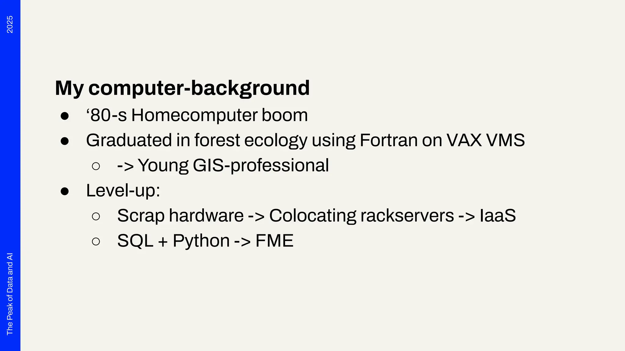 2025
The
Peak
of
Data
and
AI
My computer-background
● ‘80-s Homecomputer boom
● Graduated in forest ecology using Fortran on VAX VMS
○ -> Young GIS-professional
● Level-up:
○ Scrap hardware -> Colocating rackservers -> IaaS
○ SQL + Python -> FME
 