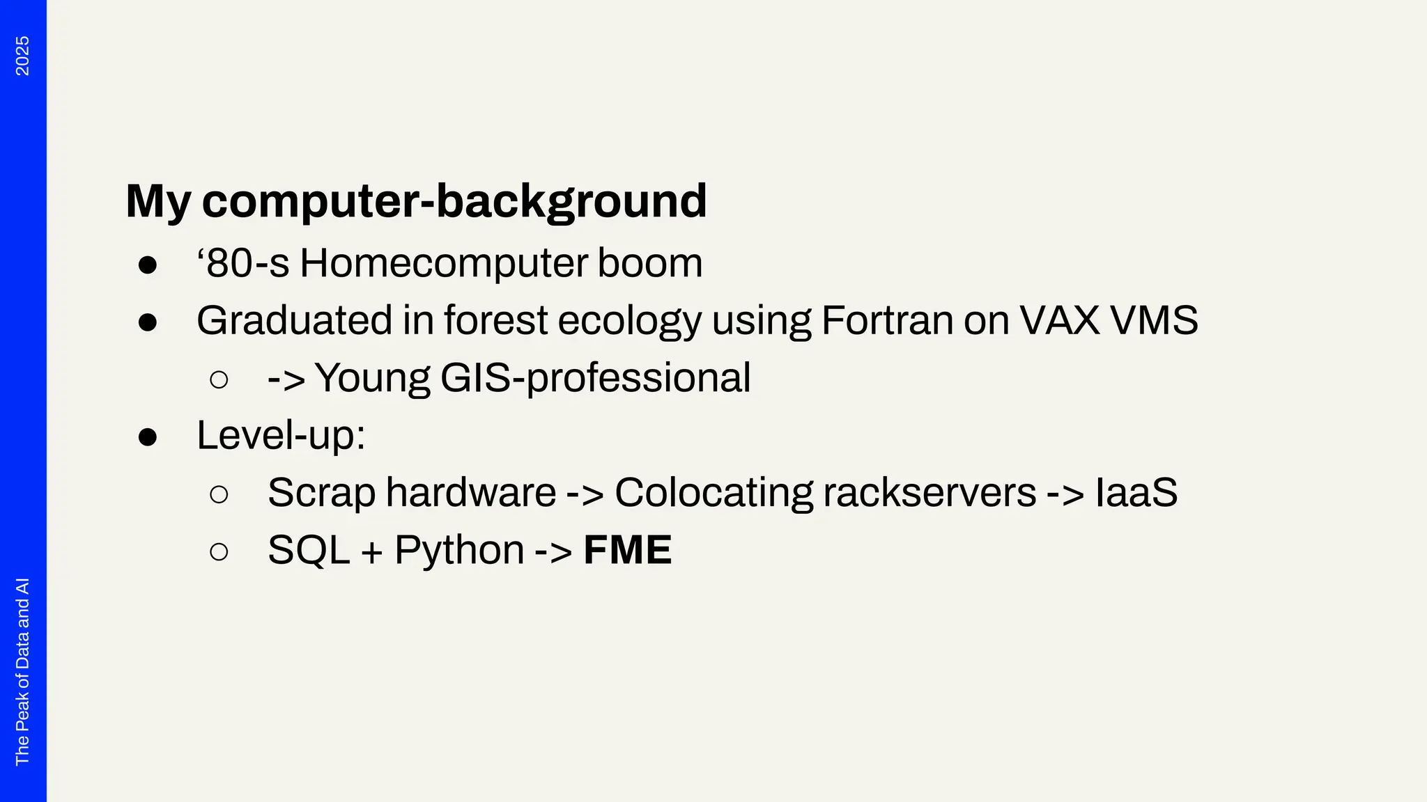 2025
The
Peak
of
Data
and
AI
My computer-background
● ‘80-s Homecomputer boom
● Graduated in forest ecology using Fortran on VAX VMS
○ -> Young GIS-professional
● Level-up:
○ Scrap hardware -> Colocating rackservers -> IaaS
○ SQL + Python -> FME
 