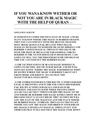 IF YOU WANA KNOW WETHER OR
NOT YOU ARE IN BLACK MAGIC
WITH THE HELP OF QURAN —
ASSLAM O ALKUM
IF SOMEONE IS UNDER THE INFLUANCE OF MAGIC AND HE
WANT TO KNOW WHERE THIS MAGIC IS BURRIED OR KEPT.
THEN YOU CAN FIND OUT WITH THE HELP OF (MUSLIMS
HOLY BOOK) QURAN-E-PAK. BECAUSE WHEN BLACK
MAGICAN DO MAGIC ON SOMEONE HE GO BY HIMSELF AND
BURRIED TAWEEZ/MAGICAL THINGS IN THE GRAVE OR
WITH THE HELP OF HIS SLAVED PARANORMAL FORCES
BURRIED IN THE VICTIM HOUSE OR IN DOOR SHAFT. I AM
GOING TO TELL YOU THE PROCEDURE WITH THE HELP OF
THIS YOU CAN FIND OUT THE BURRIED MAGIC.
1) THE VICTIM/PATIENT OF BLACK MAGIC HIMSELF IS
GOING TO DO THIS. RECITE SURAH KOSAR AND HE WILL
SOON GET KNOW WHERE THE MAGIC IS BURRIED SO WHEN
HE KNOWS WHERE THE MAGIC IS BURRIED TAKE IT OUT
FROM THERE AND DROP IN SEA SO THAT THE
MAGIC/TAWEEZ COOLS DOWN.
2) THE OTHER POCEDURE IS THIS RECITE 11 TIMES DAROOD-
E-PAK AT BEGINNING AND IN THE END AND IN MID DAROOD
PAK RECITE 41 TIMES SURAH NAS AND DAM OVER
YOURSELF AND GOO TO SLEEP WHILE PRAYING FROM
ALLAH TALLAH THAT “WHO EVER DID THIS MAGIC ON ME
AND WHERE HE BURRIRD THIS MAGIC KINDLY SHOW ME IN
DREAMSO THAT I CAN GET RID OF THIS” SO THEN HE WILL
SAW THE FACE OF THE MAGICIAN AND THE PLACE WHERE
HE BURRIED MAGIC IN DREAM; THEN GO TO THAT PLACE
WHERE YOU SAW THE MAGIC IS BURRIED IN YOUR DREAM
DIG (MAGIC/TAWEEZ/ANY MAGICAL THING) IT OUT AND
THORUGH THAT IN SEA SOO THAT THE MAGIC COOL DOWN
 