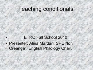 Teaching conditionals.
• ETRC Fall School 2010
• Presenter: Alina Mardari, SPU “Ion
Creanga”, English Philology Chair.
 