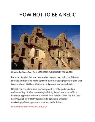 HOW NOT TO BE A RELIC<br />How to Be Your Own Best MARKETING/PUBLICITY MANAGER! <br />Purpose:  to give the teacher/ leader perspective, skills, confidence, sources, and ideas to make up their own marketing/publicity plan that is current and fits their lifestyle as a dynamic workshop leader.<br />Objectives: This two hour workshop will give the participant an understanding of what marketing/publicity is and has been, offer a hands-on approach to what is needed for a personal plan that fits their lifestyle, and offer many resources to develop a dynamic marketing/publicity presence now and in the future.<br />STOP: TAGS WITH ONE WORD TO SUM YOU UP<br />Marketing:   <br />Marketing is the activity, set of institutions, and processes for creating, communicating, delivering, and exchanging offerings that have value for customers, clients, partners, and society at large.<br />publicity: 1) something that attracts the attention of the public <br />2) attention that is given to someone or something by newspapers, magazines, television news programs, etc. ..  <br />3) the activity or business of getting people to give attention to someone or something <br />Promotion is one of the four elements of marketing mix (product, price, promotion, distribution). It is the communication link between sellers and buyers for the purpose of influencing, informing, or persuading a potential buyer's purchasing decision.[1]<br />There are three basic objectives of promotion. These are:[3]<br />To present information to consumers as well as others<br />To increase demand<br />To differentiate a product.<br />-565785273685<br />,[object Object]