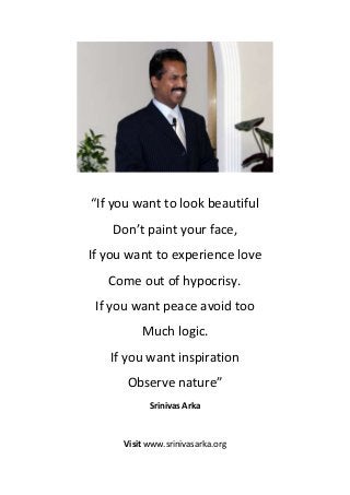 “If you want to look beautiful
    Don’t paint your face,
If you want to experience love
   Come out of hypocrisy.
 If you want peace avoid too
          Much logic.
   If you want inspiration
      Observe nature”
            Srinivas Arka



      Visit www.srinivasarka.org
 