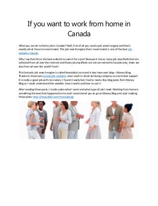 If you want to work from home in
Canada
What you can do to find a job in Canada? Well, first of all you need a job search engine and that’s
exactly what I have to recommend. This job search engine that I recommend is one of the best job
websites Canada.
Why I say that this is the best website to search for a job? Because it has so many job classifieds that are
collected from all over the internet and those job classifieds are not connected to Canada only, there are
also from all over the world! Yeah!
This fantastic job search engine is called NewJobList.com and it also have own blog – Money Blog.
Thanks to these two Canada job websites now I work in email archiving company as a technical support.
It is really a good job with nice salary. I found it easily but I had to read a few blog posts from Money
Blog so I could understand this website, how it works and how to use it.
After reading those posts, I made a plan what I want and what type of job I need. Working from home is
something the best that happened to me and I recommend you to go on Money Blog and start reading
those posts: http://newjoblist.com/moneyblog/

 