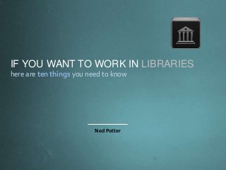IF YOU WANT TO WORK IN LIBRARIES
here are ten things you need to know
Ned Potter
 