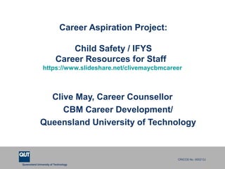 Queensland University of Technology
CRICOS No. 000213J
Career Aspiration Project:
Child Safety / IFYS
Career Resources for Staff
https://www.slideshare.net/clivemaycbmcareer
Clive May, Career Counsellor
CBM Career Development/
Queensland University of Technology
 