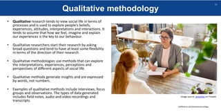 Qualitative methodology
sheffield.ac.uk/international-college
11
• Qualitative research tends to view social life in terms of
processes and is used to explore people’s beliefs,
experiences, attitudes, interpretations and interactions. It
tends to assume that how we feel, imagine and explain
our experiences is the key to our behaviour.
• Qualitative researchers start their research by asking
broad questions and tend to have at least some flexibility
in terms of the direction of their research.
• Qualitative methodologies use methods that can explore
the interpretations, experiences, perceptions and
perspectives of different aspects of social life.
• Qualitative methods generate insights and are expressed
by words, not numbers.
• Examples of qualitative methods include interviews, focus
groups and observations. The types of data generated
includes field notes, audio and video recordings and
transcripts.
Image source: pressfoto on Freepik
 