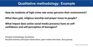 Qualitative methodology: Example
sheffield.ac.uk/international-college
12
How do residents of high crime rate areas perceive their environment?
What does god, religious worship and prayer mean to people?
What impact does active social media presence have on self-
confidence and self-perception of teenagers?
Possible methodology: Qualitative
Possible method: participant observation, open-ended interviews, focus groups
 