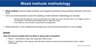 Mixed methods methodology
sheffield.ac.uk/international-college
15
• Mixed methods research design combines and integrates qualitative and quantitative methods in the same
study.
• There are several potential reasons for adopting a mixed methods methodology, for example:
– Mixing methods allows for a close-up illustration of a single case, when research focus is on a bigger picture, or
the opposite – for exploring the background of a single case study.
– It can allow for more accurate measurement (triangulation).
• Mixed methods is more complicated and expensive, and not necessarily better or more suitable.
Example
Does the American public think Joe Biden is doing a job as President?
– Phase 1 – Quantitative: large-scale, population wide survey;
– Phase 2 – Qualitative: focus groups and interviews to focus on particular social groups for more in-depth
information.
 