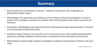 Summary
sheffield.ac.uk/international-college
17
• Social research does not take place in vacuum – researcher’s experience, skills, knowledge and
philosophical outlook shape it.
• Methodology is the explanation and justification of the methods used to gain knowledge for a research
project. It is the strategy a researcher uses to gather data and find answers to the research questions she
has posed.
• Quantitative methodologies entail using methods for collecting data through measuring things. Its focused
on numerical data and statistical analysis.
• Qualitative research tends to view social life in terms of processes and is used to explore people’s beliefs,
experiences, attitudes, behaviour and interactions. Its focused on words, descriptions and narratives.
• Mixed methods research design combines and integrates qualitative and quantitative methods in the same
study.
 
