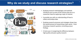 Why do we study and discuss research strategies?
sheffield.ac.uk/international-college
3
Image source: Freepixel.com on freepik
• Studying research methodologies and methods
introduces you to some of the choices that you as a
researcher have for exploring a topic of interest.
• It provides you with an understanding of how to
collect and analyse data.
• Studying research processes and strategies shows how
the overall process of researching a topic works – from
choosing a research question, to writing up your
findings.
• It trains you in recognising the difference between
high quality and poor quality research.
 