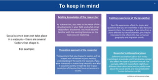 To keep in mind
sheffield.ac.uk/international-college
4
Social science does not take place
in a vacuum – there are several
factors that shape it.
For example:
Existing knowledge of the researcher
As a researcher, you need to be aware of the
developments in your field, and what other
researchers discovered. You must become
familiar with the existing literature on the
topic you are exploring.
Existing experience of the researcher
Your life experiences affect the topics and
questions that you are interested in and how you
research them. For example, if you come from a
place affected by natural disasters, you may be
interested in the effects this has on human
geography and migration trends.
Theoretical approach of the researcher
The questions that you choose to explore will be
shaped and influenced by your existing
understanding of the world. For example, if you
were interested in researching inequality and why
it occurs in society, it might be due to your
conviction of theories that focus on tensions in
society.
Researcher’s philosophical views
Different assumptions about our reality
(=ontology), knowledge and truth (epistemology)
also affect the type of questions we ask. For
example, different researchers might have
different ideas about what we can really know
about the social world, and how predictable
human behaviour can be.
 