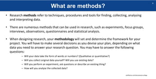 What are methods?
sheffield.ac.uk/international-college
6
• Research methods refer to techniques, procedures and tools for finding, collecting, analysing
and interpreting data.
• There are numerous methods that can be used in research, such as experiments, focus groups,
interviews, observations, questionnaires and statistical analysis.
• When designing research, your methodology will set and determine the framework for your
project. You will have to make several decisions as you devise your plan, depending on what
data you need to answer your research question. You may have to answer the following
questions:
– Will your data take the form of words or numbers? (Qualitative or quantitative?)
– Will you collect original data yourself? Will you use existing data?
– Will you perform an experiment, ask questions or describe an existing thing?
– How will you analyse the collected data?
 