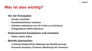 Namics.13
Was ist also wichtig?
- Vor der Konzeption
- Kunden verstehen
- Kundenbedürfnisse verstehen
- Verhalten antizipieren (um z.B. Fehler zu verhindern)
- Erfolgsfaktoren (KPIs) definieren
- Nutzerzentriert konzipieren und umsetzen
- testen, testen, testen
- Betrieb überwachen
- im Dialog (Helpline/Chat, Methoden der Marktforschung)
- technisch (Analytics, Prozesse, Monitoring inkl. Prozesse)
 