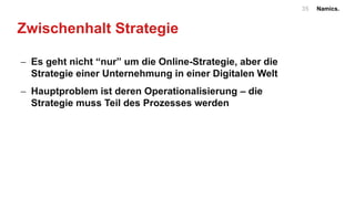 Namics.35
Zwischenhalt Strategie
- Es geht nicht “nur” um die Online-Strategie, aber die
Strategie einer Unternehmung in einer Digitalen Welt
- Hauptproblem ist deren Operationalisierung – die
Strategie muss Teil des Prozesses werden
 