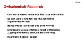 Namics.49
Zwischenhalt Research
- Outside-in versus Inside-out: Der User entscheidet
- Es gibt viele Methoden, sie müssen richtig
angewendet werden
- Beobachtung ist einfach und sehr wertvoll
- Emotionale Dokumentation erlaubt einfacheren
Zugang und damit auch Qualitässicherung
- Machbarkeit kommt später
 