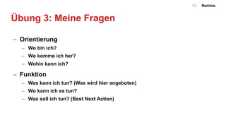 Namics.52
Übung 3: Meine Fragen
- Orientierung
- Wo bin ich?
- Wo komme ich her?
- Wohin kann ich?
- Funktion
- Was kann ich tun? (Was wird hier angeboten)
- Wo kann ich es tun?
- Was soll ich tun? (Best Next Action)
 