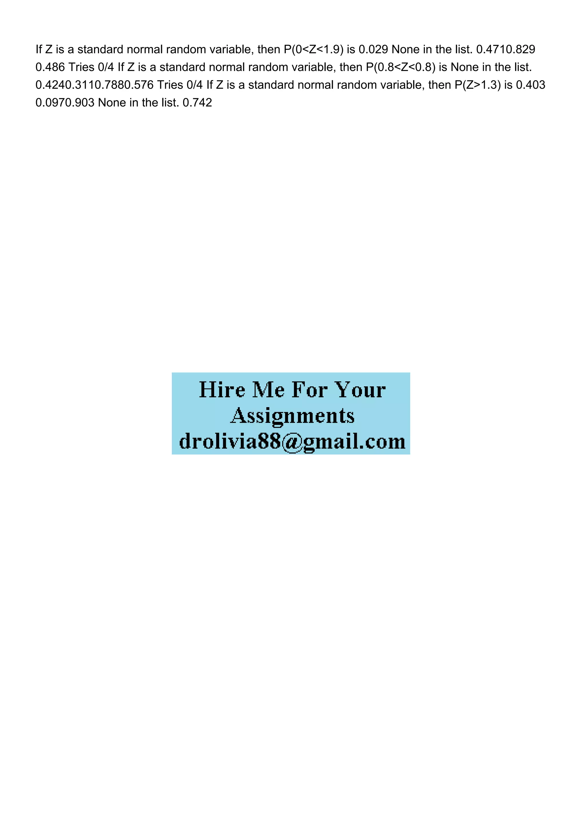 If Z is a standard normal random variable, then P(0<Z<1.9) is 0.029 None in the list. 0.4710.829
0.486 Tries 0/4 If Z is a standard normal random variable, then P(0.8<Z<0.8) is None in the list.
0.4240.3110.7880.576 Tries 0/4 If Z is a standard normal random variable, then P(Z>1.3) is 0.403
0.0970.903 None in the list. 0.742