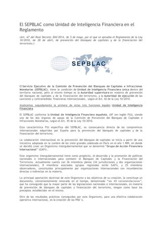 El SEPBLAC como Unidad de Inteligencia Financiera en el
Reglamento
(Art. 67 del Real Decreto 304/2014, de 5 de mayo, por el que se aprueba el Reglamento de la Ley
10/2010, de 28 de abril, de prevención del blanqueo de capitales y de la financiación del
terrorismo.)
El Servicio Ejecutivo de la Comisión de Prevención del Blanqueo de Capitales e Infracciones
Monetarias (SEPBLAC), tiene la condición de Unidad de Inteligencia Financiera única dentro del
territorio nacional, pero al mismo tiempo es la Autoridad supervisora en materia de prevención
del blanqueo de capitales y de la financiación del terrorismo, y la Autoridad de ejecución de las
sanciones y contramedidas financieras internacionales, según el Art. 42 de la Ley 10/2010.
Analicemos seguidamente la primera de estas tres funciones legales: Unidad de Inteligencia
Financiera
El SEPBLAC conforma la Unidad de Inteligencia Financiera española, UIF (en inglés FIU), siendo
uno de los dos órganos de apoyo de la Comisión de Prevención del Blanqueo de Capitales e
Infracciones Monetarias, según el Art. 45 de la Ley 10/2010.
Esta característica FIU específica del SEPBLAC, es consecuencia directa de los compromisos
internacionales adquiridos por España para la prevención del blanqueo de capitales y de la
financiación del terrorismo.
La colaboración internacional en la prevención del blanqueo de capitales se inicia a partir de una
iniciativa adoptada en la cumbre de los siete grandes celebrada en París en el año 1.989, en donde
se decidió crear un Organismo intergubernamental que se denominó “Grupo de Acción Financiera
Internacional” (GAFI) .
Este organismo intergubernamental tiene como propósito, el desarrollo y la promoción de políticas
nacionales e internacionales para combatir el Blanqueo de Capitales y la Financiación del
Terrorismo. Actualmente cuenta con 36 miembros plenos (34 jurisdicciones y dos organizaciones
internacionales), 8 miembros asociados (grupos regionales estilo GAFI), y 25 miembros
observadores, constituidos principalmente por organizaciones internacionales con incumbencias
directas o indirectas en la materia.
La principal aportación doctrinal de este Organismo a los objetivos de su creación, la constituye un
documento, convenientemente renovado en el tiempo, denominado “las 40 recomendaciones”,
que ha conseguido que la mayor parte de las legislaciones nacionales e internacionales, en materia
de prevención de blanqueo de capitales y financiación del terrorismo, tengan como base los
preceptos establecidos en el mismo.
Otro de los resultados prácticos conseguidos por este Organismo, para una efectiva colaboración
operativa internacional, es la creación de los FIU´s.
 
