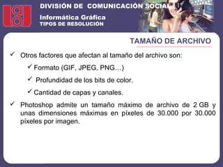 DIVISIÓN DE COMUNICACIÓN SOCIAL
Informática Gráfica
TIPOS DE RESOLUCIÓN
TAMAÑO DE ARCHIVO
 Otros factores que afectan al tamaño del archivo son:
 Formato (GIF, JPEG, PNG…)
 Profundidad de los bits de color.
 Cantidad de capas y canales.
 Photoshop admite un tamaño máximo de archivo de 2 GB y
unas dimensiones máximas en píxeles de 30.000 por 30.000
píxeles por imagen.
 
