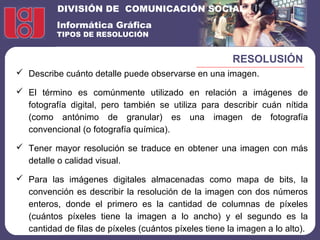 DIVISIÓN DE COMUNICACIÓN SOCIAL
Informática Gráfica
TIPOS DE RESOLUCIÓN
RESOLUSIÓN
 Describe cuánto detalle puede observarse en una imagen.
 El término es comúnmente utilizado en relación a imágenes de
fotografía digital, pero también se utiliza para describir cuán nítida
(como antónimo de granular) es una imagen de fotografía
convencional (o fotografía química).
 Tener mayor resolución se traduce en obtener una imagen con más
detalle o calidad visual.
 Para las imágenes digitales almacenadas como mapa de bits, la
convención es describir la resolución de la imagen con dos números
enteros, donde el primero es la cantidad de columnas de píxeles
(cuántos píxeles tiene la imagen a lo ancho) y el segundo es la
cantidad de filas de píxeles (cuántos píxeles tiene la imagen a lo alto).
 