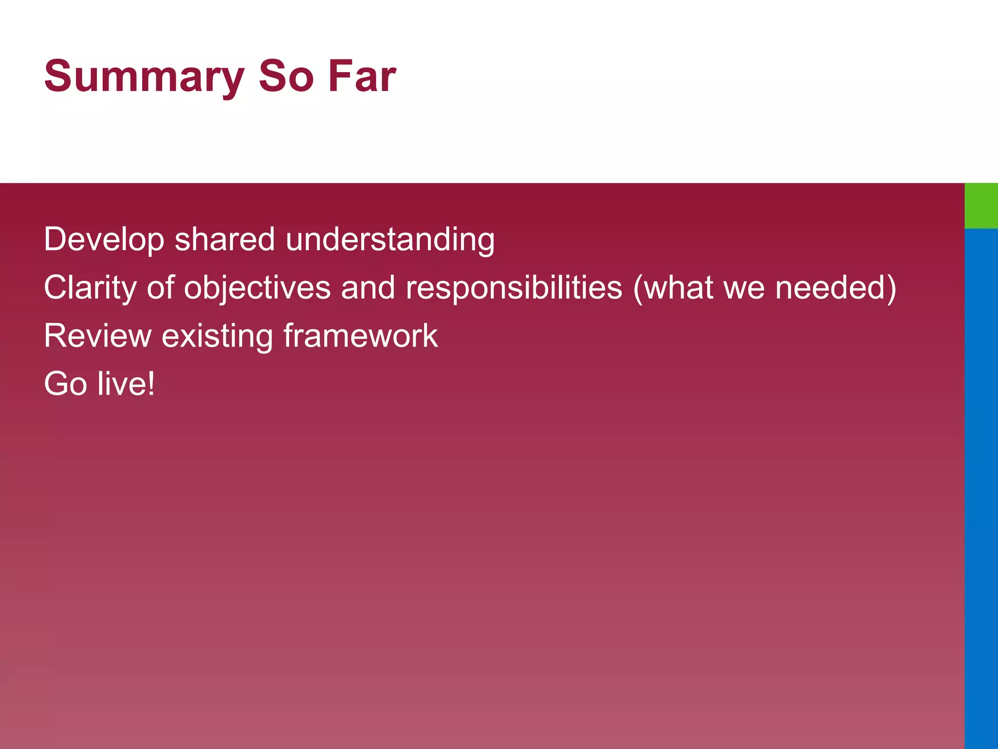 Summary So Far Develop shared understanding Clarity of objectives and responsibilities (what we needed) Review existing framework Go live! 