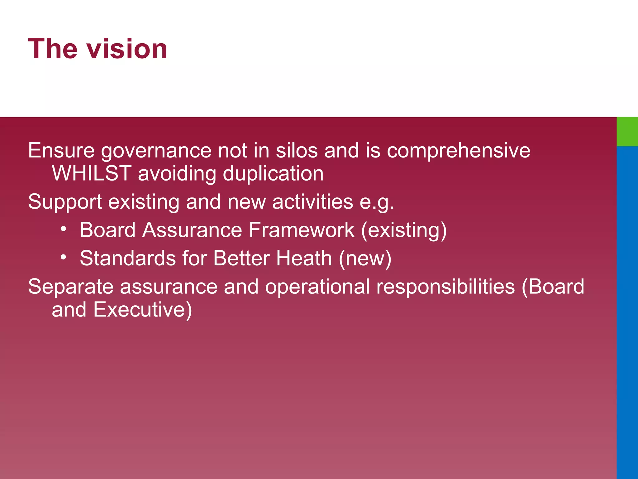 The vision Ensure governance not in silos and is comprehensive WHILST avoiding duplication Support existing and new activities e.g. Board Assurance Framework (existing) Standards for Better Heath (new) Separate assurance and operational responsibilities (Board and Executive) 