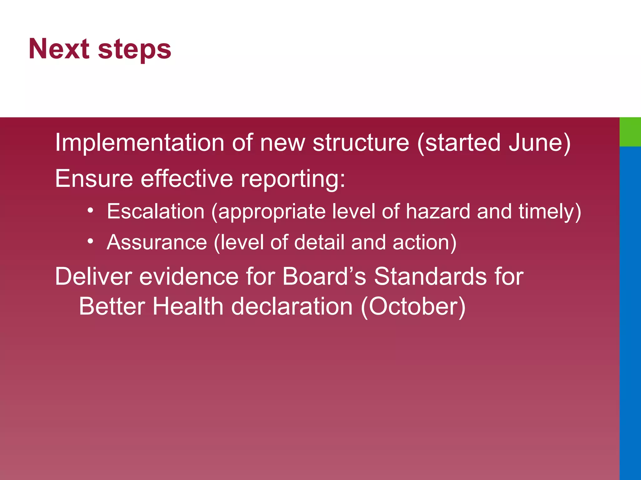 Next steps Implementation of new structure (started June) Ensure effective reporting: Escalation (appropriate level of hazard and timely) Assurance (level of detail and action) Deliver evidence for Board’s Standards for Better Health declaration (October) 