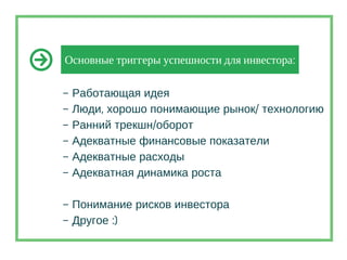 Основные триггеры успешности для инвестора:
– Работающая идея
– Люди, хорошо понимающие рынок/ технологию
– Ранний трекшн/оборот
– Адекватные финансовые показатели
– Адекватные расходы
– Адекватная динамика роста
– Понимание рисков инвестора
– Другое :)
 