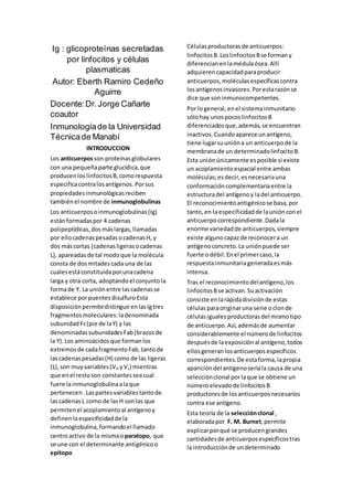 Ig : glicoproteínas secretadas
por linfocitos y células
plasmaticas
Autor: Eberth Ramiro Cedeño
Aguirre
Docente:Dr.Jorge Cañarte
coautor
Inmunologíade la Universidad
Técnicade Manabí
INTRODUCCION
Los anticuerposson proteínasglobulares
con una pequeñaparte glucídica,que
producenloslinfocitosB,comorespuesta
especificacontralosantígenos. Porsus
propiedadesinmunológicasreciben
tambiénel nombre de inmunoglobulinas
Los anticuerposoinmunoglobulinas(Ig)
estánformadaspor 4 cadenas
polipeptídicas, dosmáslargas,llamadas
por ellocadenaspesadasocadenasH, y
dos máscortas (cadenasligerasocadenas
L), apareadasde tal modoque la molécula
consta de dosmitadescada una de las
cualesestáconstituidaporunacadena
larga y otra corta, adoptandoel conjuntola
formade Y. La uniónentre lascadenasse
establece porpuentesdisulfuro Esta
disposiciónpermitedistinguirenlasIgtres
fragmentosmoleculares:ladenominada
subunidadFc(pie de laY) y las
denominadassubunidadesFab(brazosde
la Y).Los aminoácidosque formanlos
extremosde cadafragmentoFab,tantode
lascadenaspesadas(H) como de las ligeras
(L),son muyvariables(VH yVL) mientras
que enel restoson constantesseacual
fuere lainmunoglobulinaalaque
pertenecen.Laspartesvariablestantode
lascadenasL como de lasH sonlas que
permitenel acoplamientoal antígenoy
definenlaespecificidadde la
inmunoglobulina,formandoel llamado
centroactivo de la mismao paratopo, que
se une con el determinante antigénicoo
epítopo
Célulasproductorasde anticuerpos:
linfocitosB. LoslinfocitosBse formany
diferencianenlamédulaósea.Allí
adquierencapacidadparaproducir
anticuerpos,moléculasespecíficascontra
losantígenosinvasores.Porestarazónse
dice que soninmunocompetentes.
Por logeneral,enel sistemainmunitario
sólohay unospocoslinfocitosB
diferenciadosque,además,se encuentran
inactivos.Cuandoaparece unantígeno,
tiene lugarsuunióna un anticuerpode la
membranade un determinadolinfocitoB.
Esta uniónúnicamente esposible si existe
un acoplamientoespacial entre ambas
moléculas;esdecir,esnecesariauna
conformacióncomplementariaentre la
estructuradel antígenoy ladel anticuerpo.
El reconocimientoantigénicose basa,por
tanto,en laespecificidadde launiónconel
anticuerpocorrespondiente.Dadala
enorme variedadde anticuerpos,siempre
existe algunocapazde reconocera un
antígenoconcreto.La uniónpuede ser
fuerte odébil.Enel primercaso,la
respuestainmunitariageneradaesmás
intensa.
Tras el reconocimientodelantígeno,los
linfocitosBse activan.Suactivación
consiste enlarápidadivisiónde estas
célulasparaoriginaruna serie oclonde
célulasigualesproductorasdel mismotipo
de anticuerpo.Así,ademásde aumentar
considerablemente el númerode linfocitos
despuésde laexposiciónal antígeno,todos
ellosgeneranlosanticuerposespecíficos
correspondientes.De estaforma,lapropia
aparicióndel antígenoseríala causa de una
selecciónclonal porlaque se obtiene un
númeroelevadode linfocitosB
productoresde losanticuerposnecesarios
contra ese antígeno.
Esta teoría de la selecciónclonal ,
elaboradapor F. M. Burnet,permite
explicarporqué se producengrandes
cantidadesde anticuerposespecíficostras
la introducciónde undeterminado
 