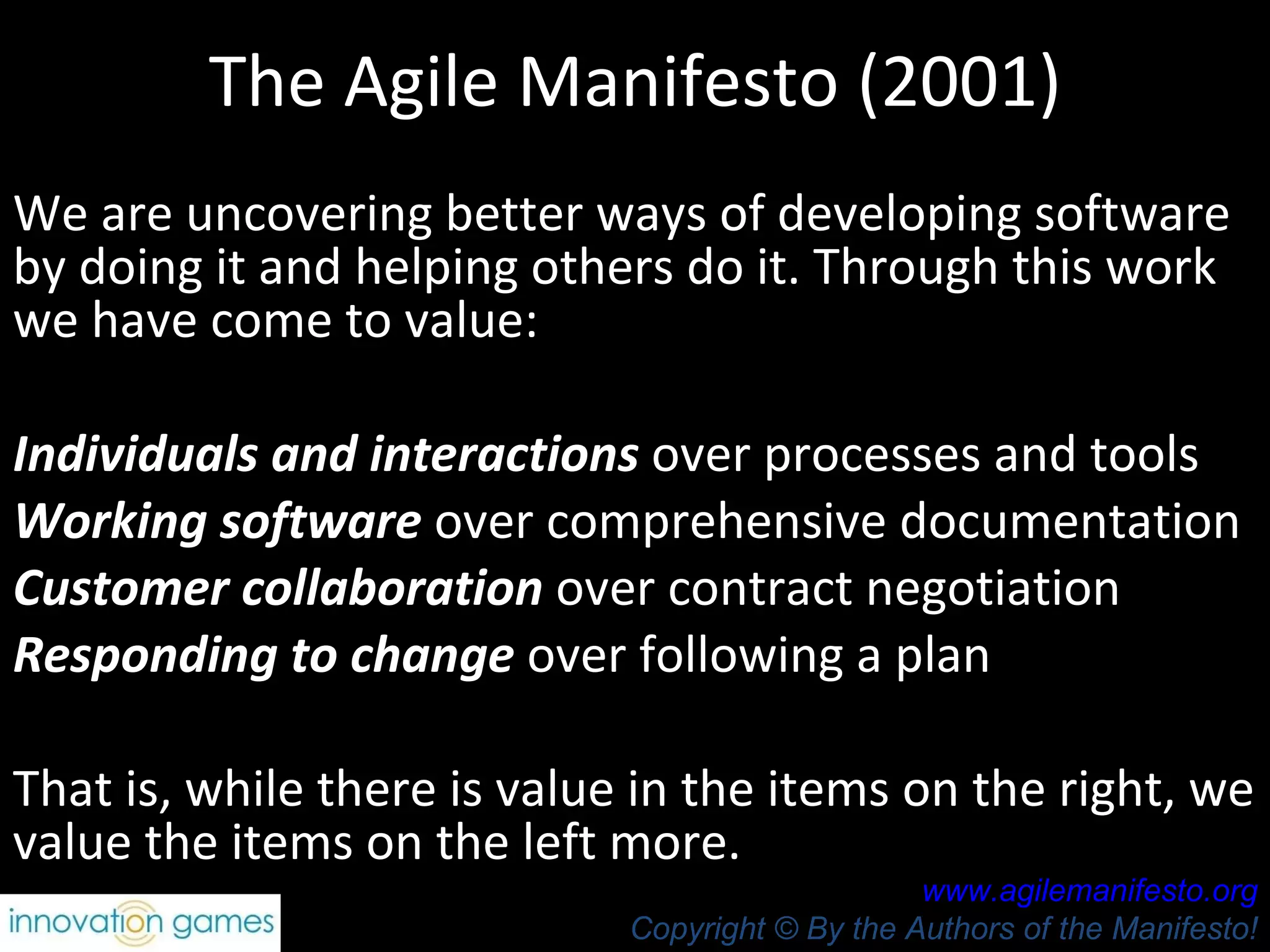 The Agile Manifesto (2001) We are uncovering better ways of developing software by doing it and helping others do it. Through this work we have come to value:  Individuals and interactions  over processes and tools Working software  over comprehensive documentation  Customer collaboration  over contract negotiation Responding to change  over following a plan  That is, while there is value in the items on the right, we value the items on the left more.  www.agilemanifesto.org Copyright © By the Authors of the Manifesto! 