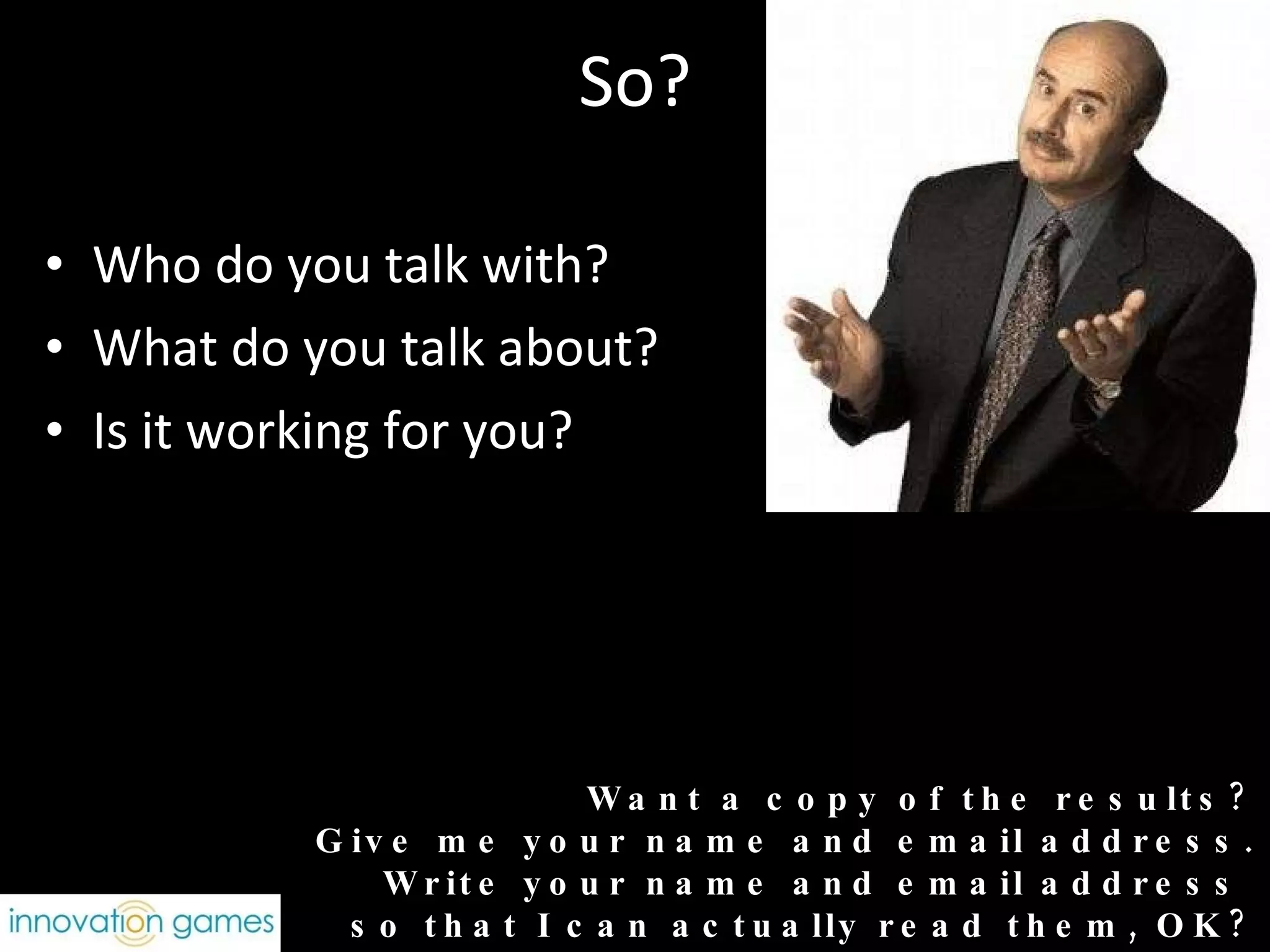So? Who do you talk with? What do you talk about? Is it working for you? Want a copy of the results? Give me your name and email address. Write your name and email address  so that I can actually read them, OK? 