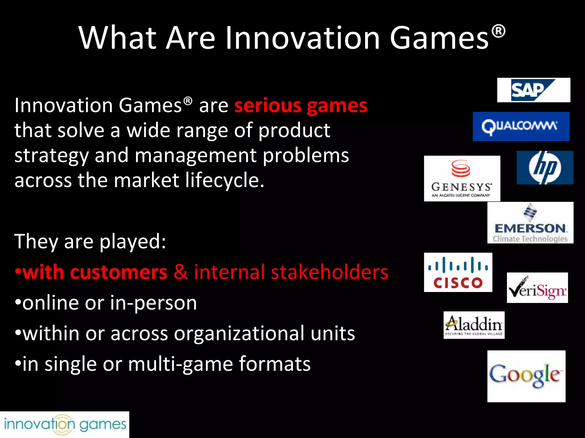 What Are Innovation Games® Innovation Games® are  serious games   that solve a wide range of product strategy and management problems across the market lifecycle. They are played:  with customers  & internal stakeholders online or in-person within or across organizational units in single or multi-game formats 